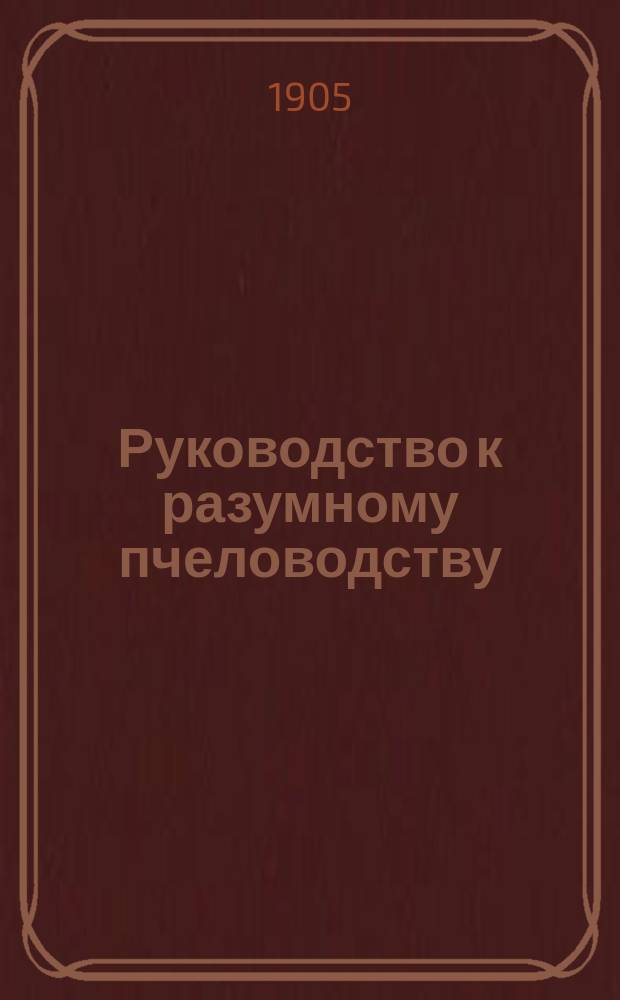 Руководство к разумному пчеловодству : С прил. календаря и табл. пчеловодства : С прил. портр.: Джерзона, Бутлерова, Лангстрота и Дадана