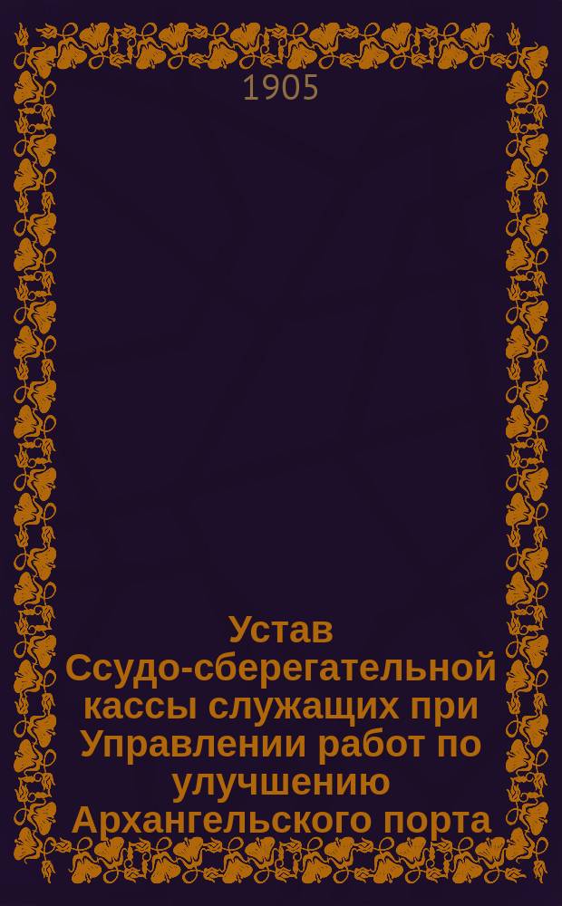 Устав Ссудо-сберегательной кассы служащих при Управлении работ по улучшению Архангельского порта : Утв. 19 авг. 1905 г.