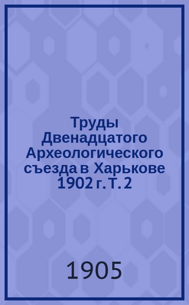 Труды Двенадцатого Археологического съезда в Харькове 1902 г. Т. 2