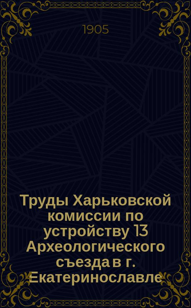 Труды Харьковской комиссии по устройству 13 Археологического съезда в г. Екатеринославле