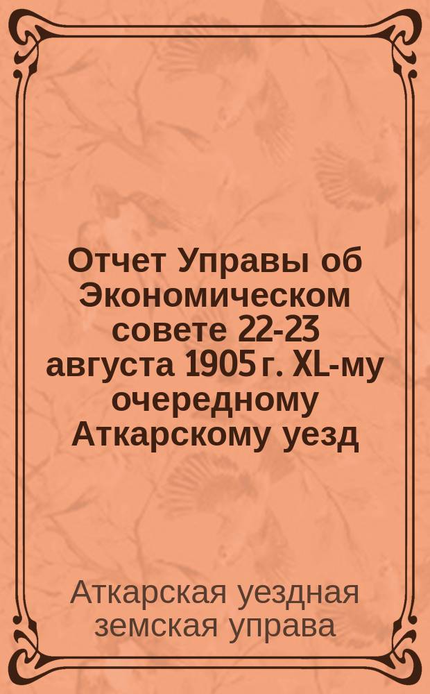 Отчет Управы об Экономическом совете 22-23 августа 1905 г. XL-му очередному Аткарскому уезд. земскому собранию. Сессия 1905 г. : (С прил. Журн. Экон. сов. Аткар. уезд. земства Сарат. губ. 22-23 авг. 1905 г.