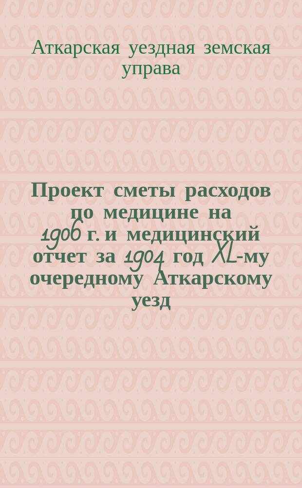 Проект сметы расходов по медицине на 1906 г. и медицинский отчет за 1904 год XL-му очередному Аткарскому уезд. земскому собранию. Сессия 1905 г.