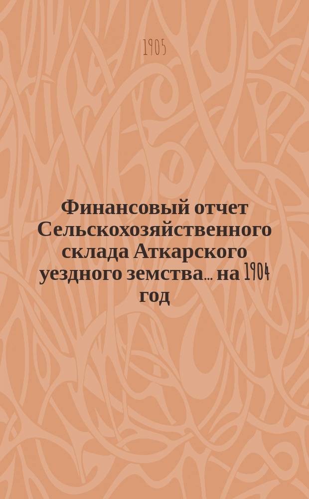 Финансовый отчет Сельскохозяйственного склада Аткарского уездного земства... на 1904 год