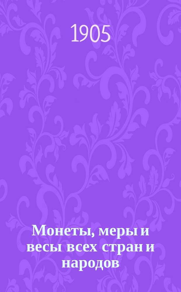 Монеты, меры и весы всех стран и народов (в сравнении с русскими) : Руководство и справ. кн. для контор и лиц торг.-пром. и фин. мира