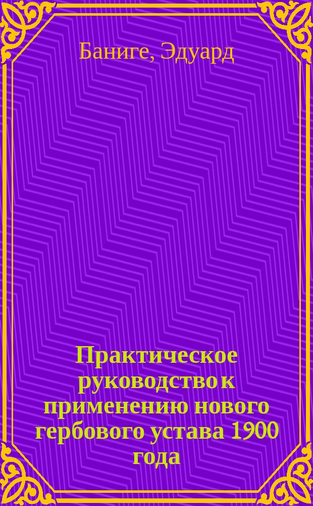 Практическое руководство к применению нового гербового устава 1900 года : Алф. перечень бумаг и документов, подлежащих гербовому сбору и изъятых от него