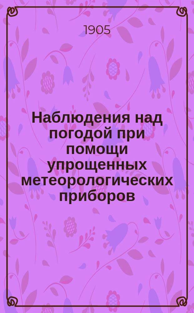 Наблюдения над погодой при помощи упрощенных метеорологических приборов : Практ. руководство для земледельцев, сел. хозяев, помещиков и т. п. : С 22 рис. и многими метеорол. табл