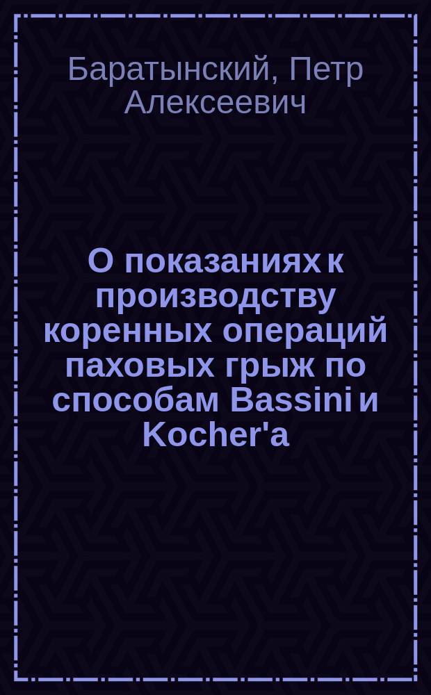 О показаниях к производству коренных операций паховых грыж по способам Bassini и Kocher'а, ч. пр. П.А. Баратынского : (Проб. лекция, чит. на звание част. преп. В.-мед. акад. по клин. хирургии)