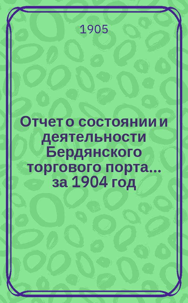 Отчет о состоянии и деятельности Бердянского торгового порта... ... за 1904 год
