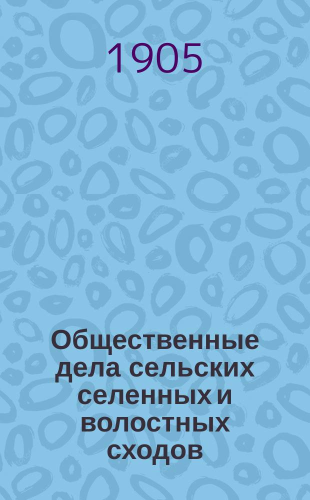 Общественные дела сельских селенных и волостных сходов : (Узаконения, решения Правит. сената, циркуляры М-ва вн. дел и формы приговоров сходов)