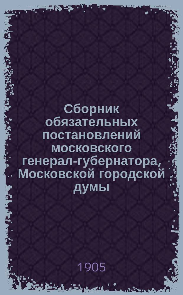 Сборник обязательных постановлений московского генерал-губернатора, Московской городской думы, Московского столичного и губернского по фабричным делам присутствия, изд. московским обер-полицеймейстером по соглашению с управляющим акцизными сборами, Московского губернского земского собрания и распоряжений по Московской городской полиции