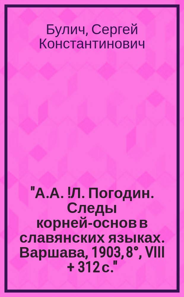 "А.А.[!Л.] Погодин. Следы корней-основ в славянских языках. Варшава, 1903, 8&deg;, VIII + 312 с." : Рец.