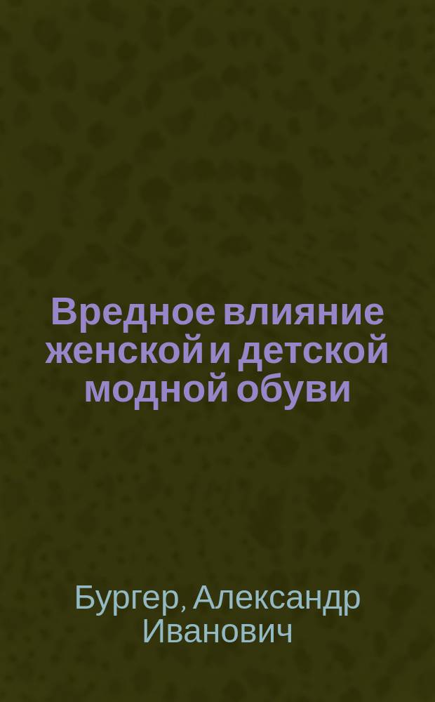 Вредное влияние женской и детской модной обуви : Матерям и детям посвящает свой труд врач А. Бургер