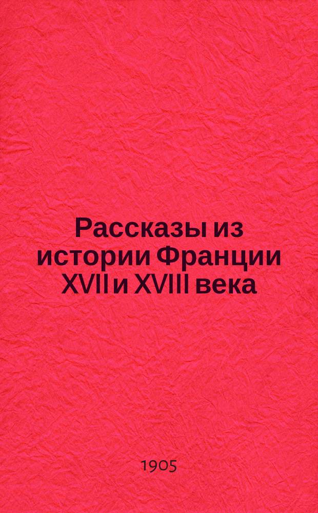 ... Рассказы из истории Франции XVII и XVIII века : От Генриха IV (1593) до Людовика XVI (1789 г.) : (Эпоха Бурбонов)