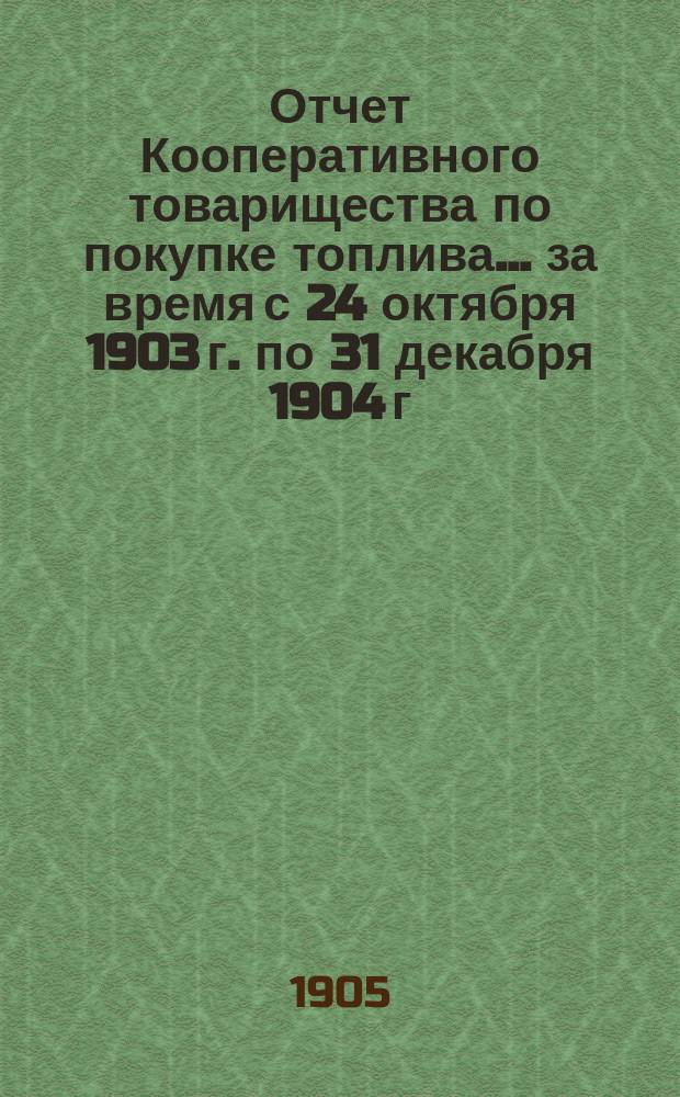 Отчет Кооперативного товарищества по покупке топлива... ... за время с 24 октября 1903 г. по 31 декабря 1904 г.