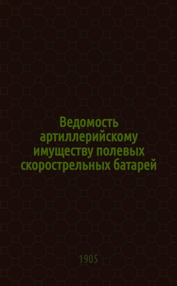 Ведомость артиллерийскому имуществу полевых скорострельных батарей (с пушками и лафетами обр. 1902 г., передками и зарядными ящиками обр. 1900 г.) : Печ. по распоряжению Гл. арт. упр