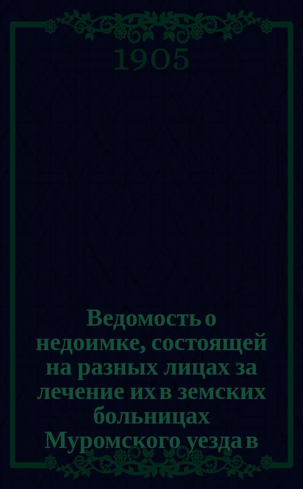Ведомость о недоимке, состоящей на разных лицах за лечение их в земских больницах Муромского уезда [в...]