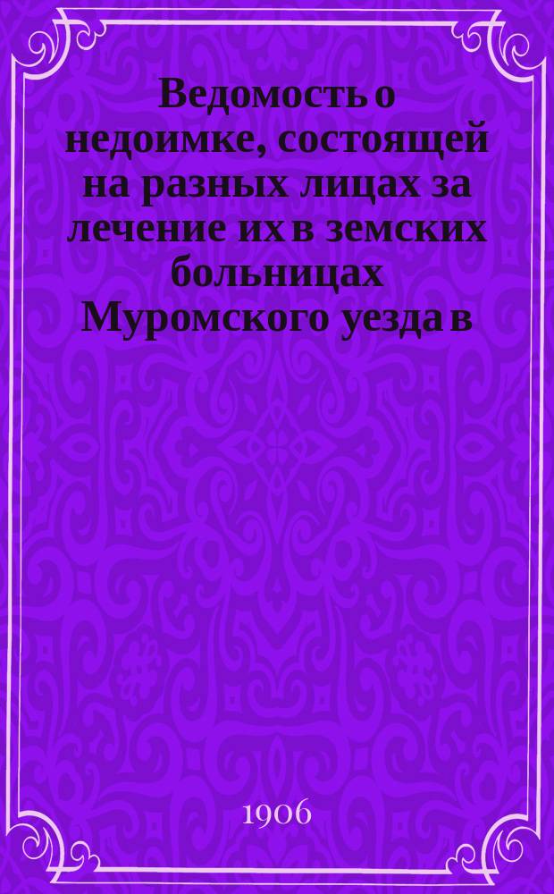 Ведомость о недоимке, состоящей на разных лицах за лечение их в земских больницах Муромского уезда [в...]. [... 1906 г.]