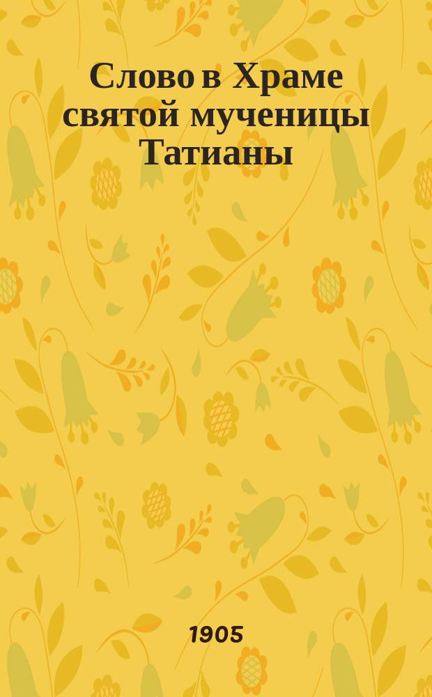 Слово в Храме святой мученицы Татианы : На день 12 янв. 1906 г. в Унив. церкви, освящ. 1837 г. сент. 12