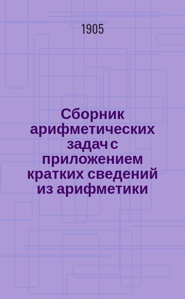 Сборник арифметических задач с приложением кратких сведений из арифметики : Курс мл. кл. сред. учеб. заведений
