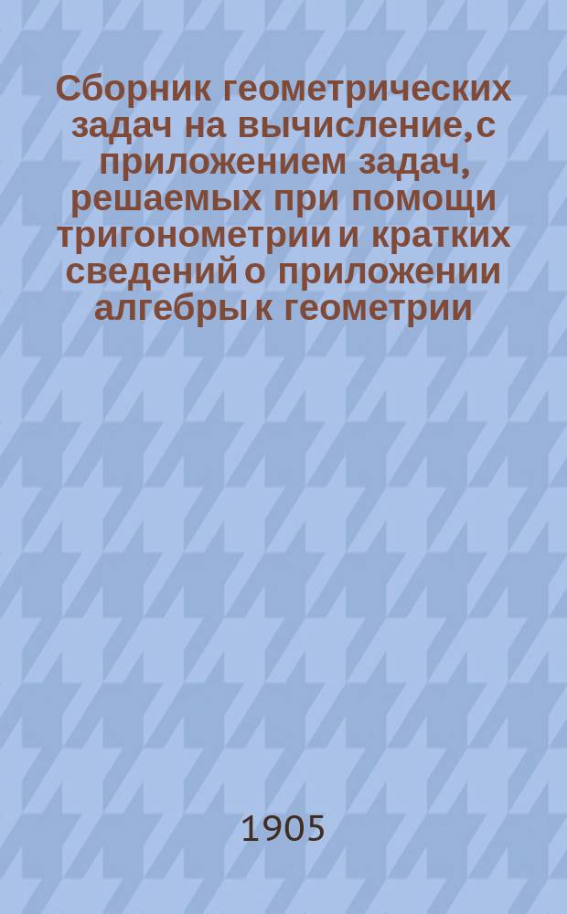 Сборник геометрических задач на вычисление, с приложением задач, решаемых при помощи тригонометрии и кратких сведений о приложении алгебры к геометрии : Курс сред. учеб. заведений