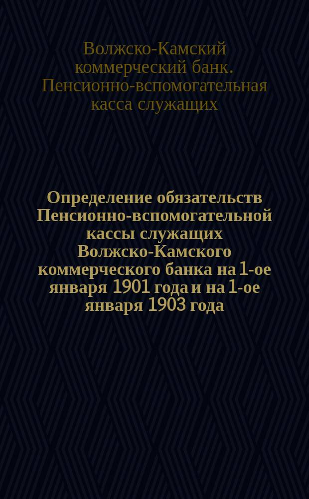 Определение обязательств Пенсионно-вспомогательной кассы служащих Волжско-Камского коммерческого банка на 1-ое января 1901 года и на 1-ое января 1903 года : С прил