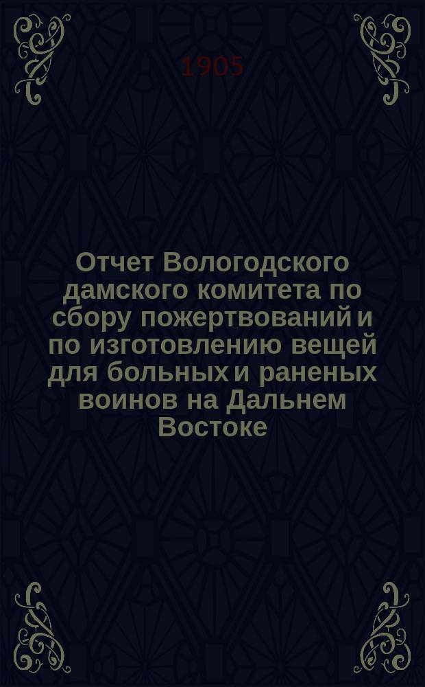 Отчет Вологодского дамского комитета по сбору пожертвований и по изготовлению вещей для больных и раненых воинов на Дальнем Востоке... ... за 1904 год