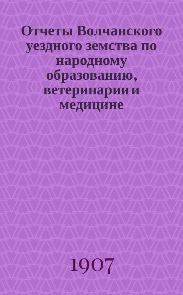 Отчеты Волчанского уездного земства по народному образованию, ветеринарии и медицине... за 1906 год