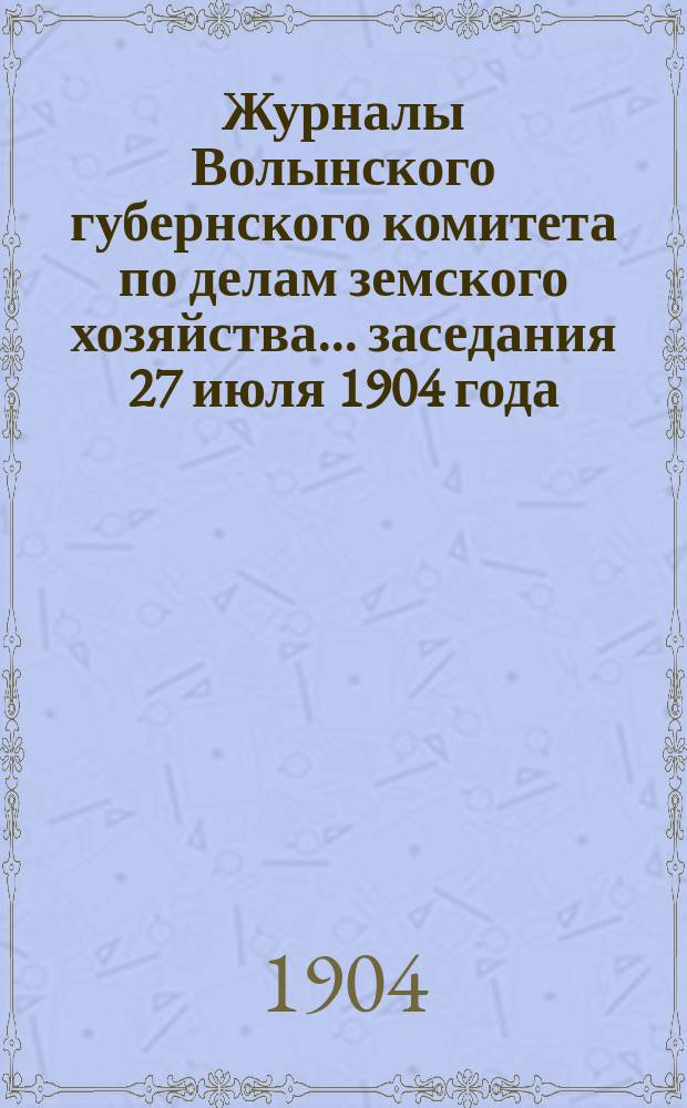 Журналы Волынского губернского комитета по делам земского хозяйства... [заседания 27 июля 1904 года]