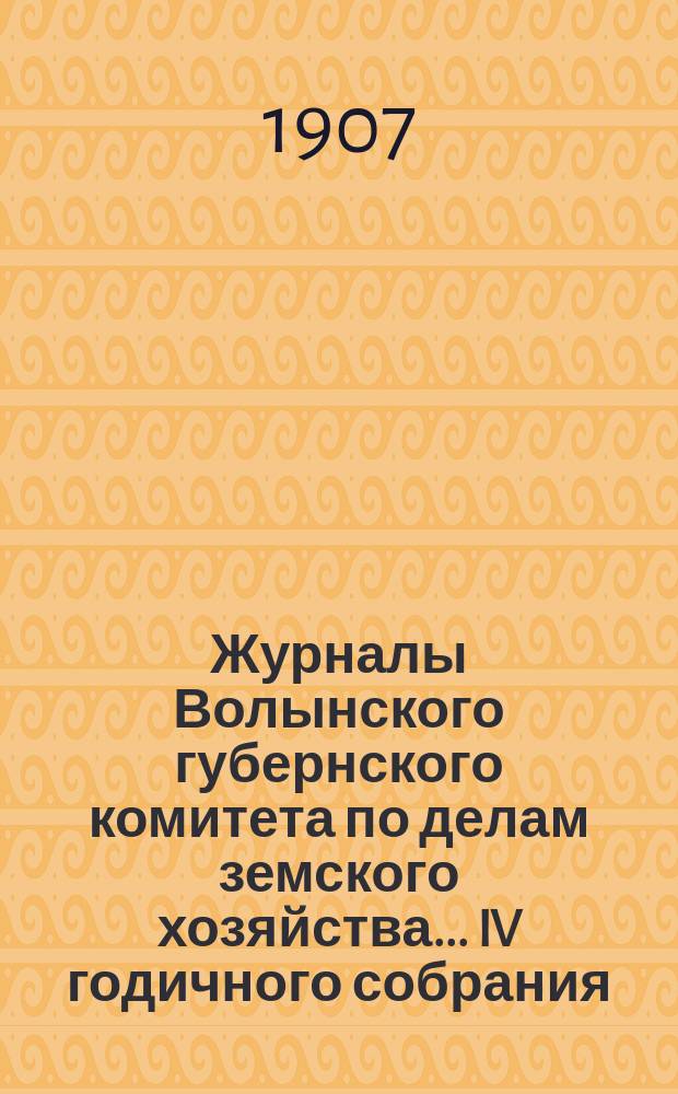 Журналы Волынского губернского комитета по делам земского хозяйства... IV годичного собрания... 1907 года