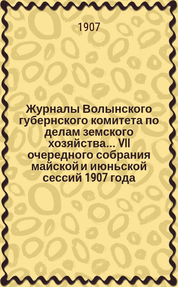 Журналы Волынского губернского комитета по делам земского хозяйства... VII очередного собрания майской и июньской сессий 1907 года