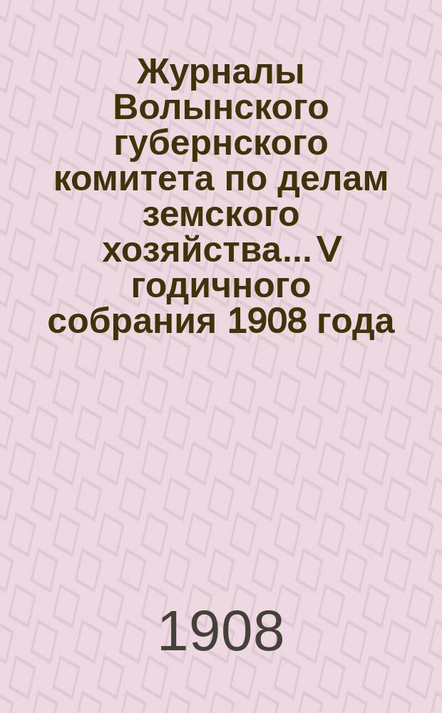 Журналы Волынского губернского комитета по делам земского хозяйства... V годичного собрания 1908 года