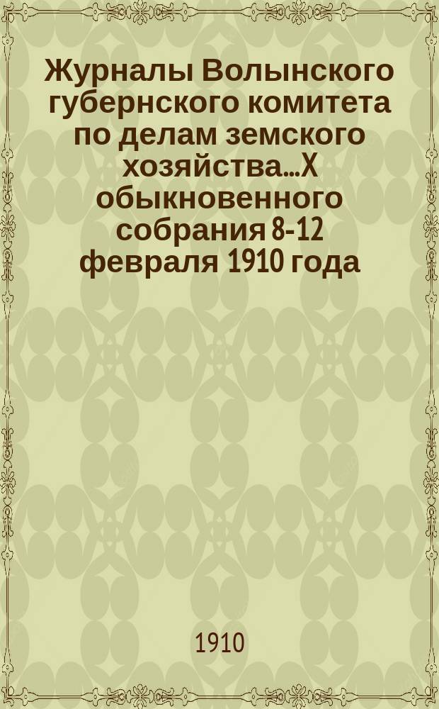 Журналы Волынского губернского комитета по делам земского хозяйства... X обыкновенного собрания 8-12 февраля 1910 года