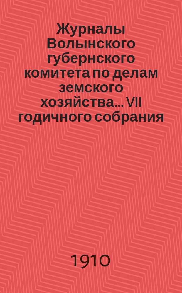 Журналы Волынского губернского комитета по делам земского хозяйства... VII годичного собрания, 30 сентября - 8 октября 1910 года