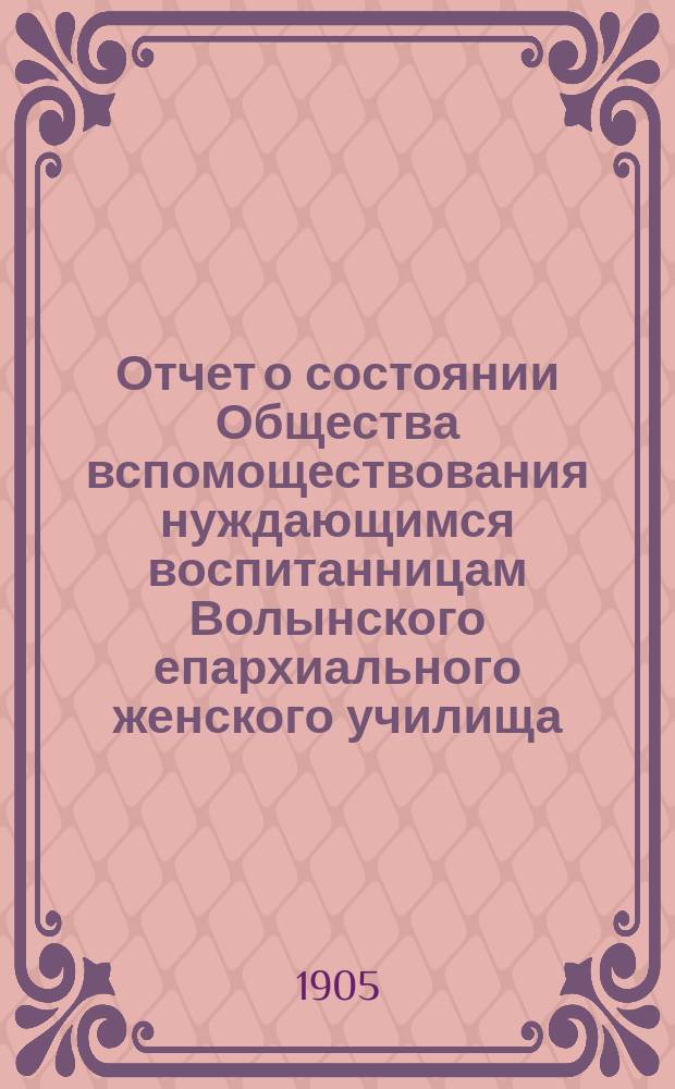 Отчет о состоянии Общества вспомоществования нуждающимся воспитанницам Волынского епархиального женского училища... ... за 1904-й год