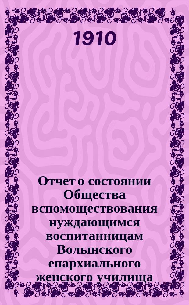 Отчет о состоянии Общества вспомоществования нуждающимся воспитанницам Волынского епархиального женского училища... ... за 1909-й год