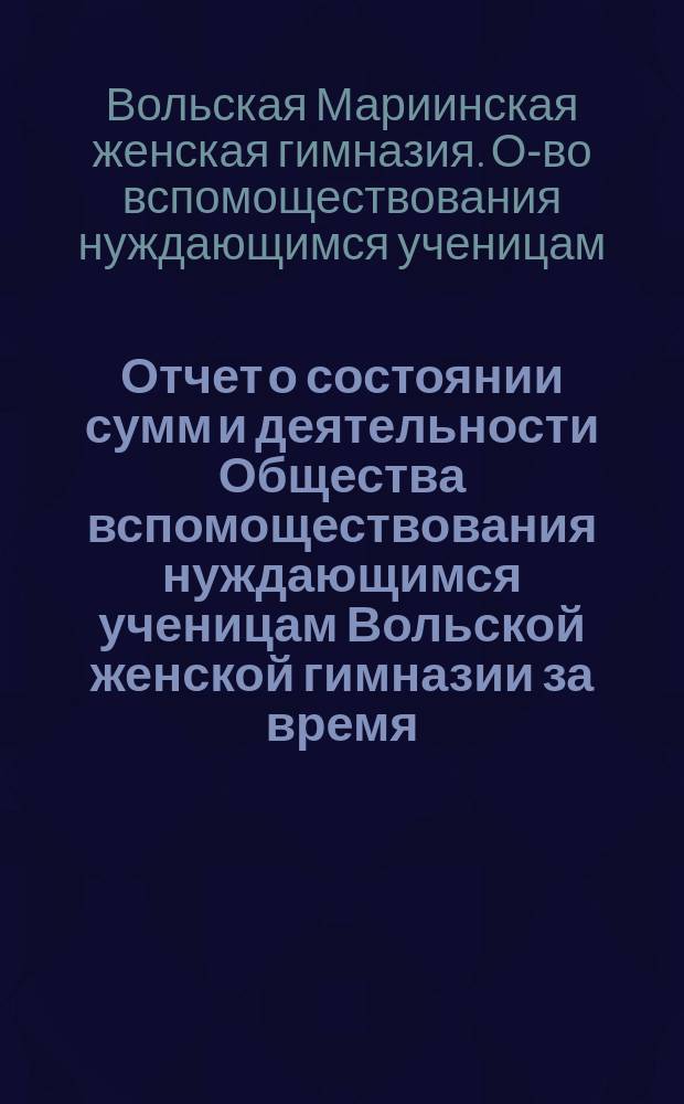 Отчет о состоянии сумм и деятельности Общества вспомоществования нуждающимся ученицам Вольской женской гимназии за время...