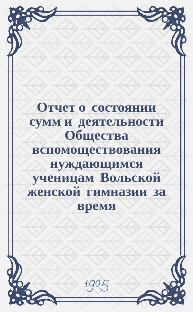 Отчет о состоянии сумм и деятельности Общества вспомоществования нуждающимся ученицам Вольской женской гимназии за время... ... с 1-го января 1904 г. по 1-е января 1905 г.