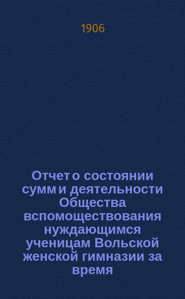 Отчет о состоянии сумм и деятельности Общества вспомоществования нуждающимся ученицам Вольской женской гимназии за время... ... с 1 января 1905 г. по 1 января 1906 г.