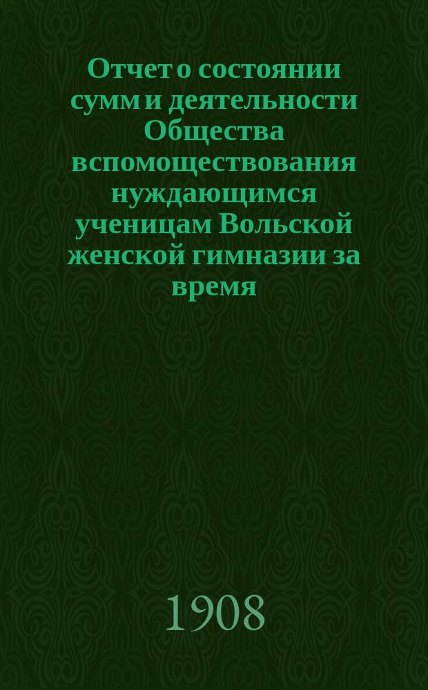 Отчет о состоянии сумм и деятельности Общества вспомоществования нуждающимся ученицам Вольской женской гимназии за время... ... с 1 января 1907 г. по 1 января 1908 г.
