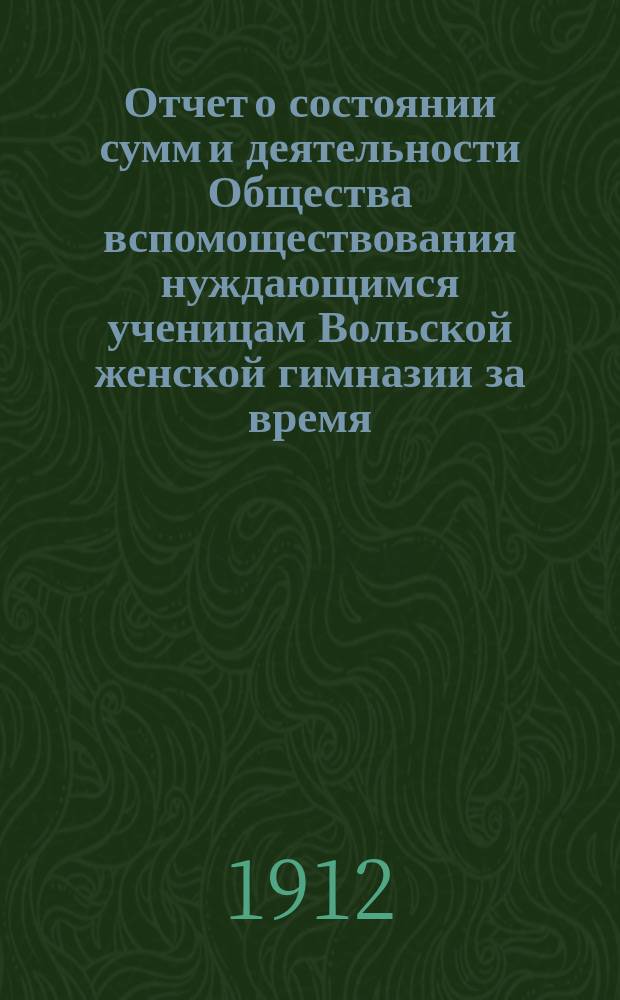 Отчет о состоянии сумм и деятельности Общества вспомоществования нуждающимся ученицам Вольской женской гимназии за время... ... с 1 января 1911 г. по 1 января 1912 г.