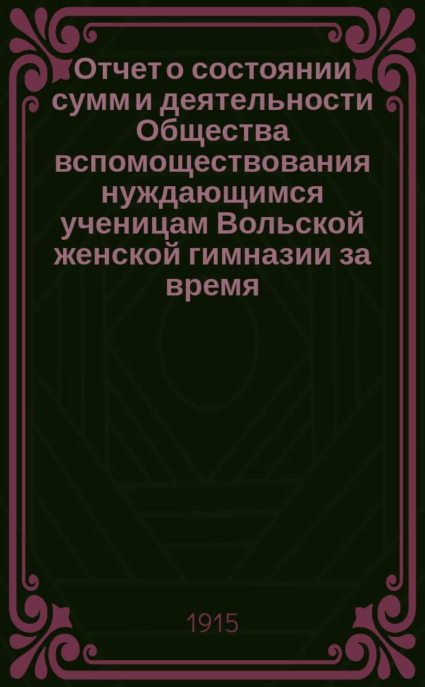 Отчет о состоянии сумм и деятельности Общества вспомоществования нуждающимся ученицам Вольской женской гимназии за время... ... с 1-го января 1914 года и по 1-е января 1915 г.