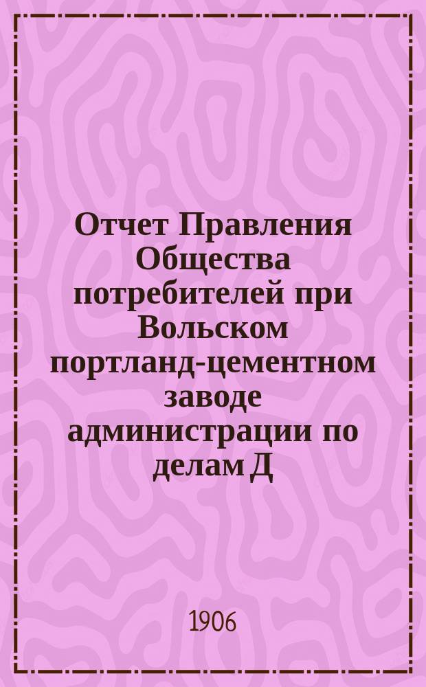 Отчет Правления Общества потребителей при Вольском портланд-цементном заводе администрации по делам Д.Б. Зейферт в г. Вольске... ... за 1905 год : ...за 1905 год и генеральный баланс на 1 января 1906 года...
