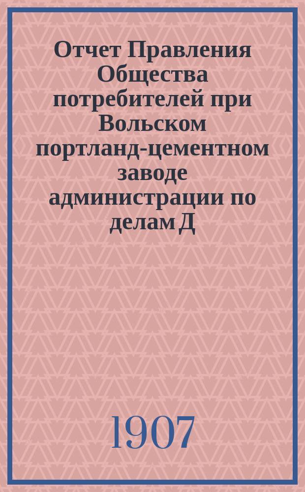 Отчет Правления Общества потребителей при Вольском портланд-цементном заводе администрации по делам Д.Б. Зейферт в г. Вольске... ... за 1906 год : ...за 1906 год и генеральный баланс на 1 января 1907 г. ...