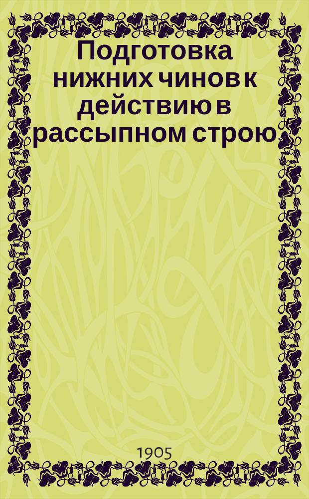 Подготовка нижних чинов к действию в рассыпном строю : Согласно указаний воен. министра, объявл. в цирк. отзыве Гл. штаба 13 апр. 1905 г., № 17953