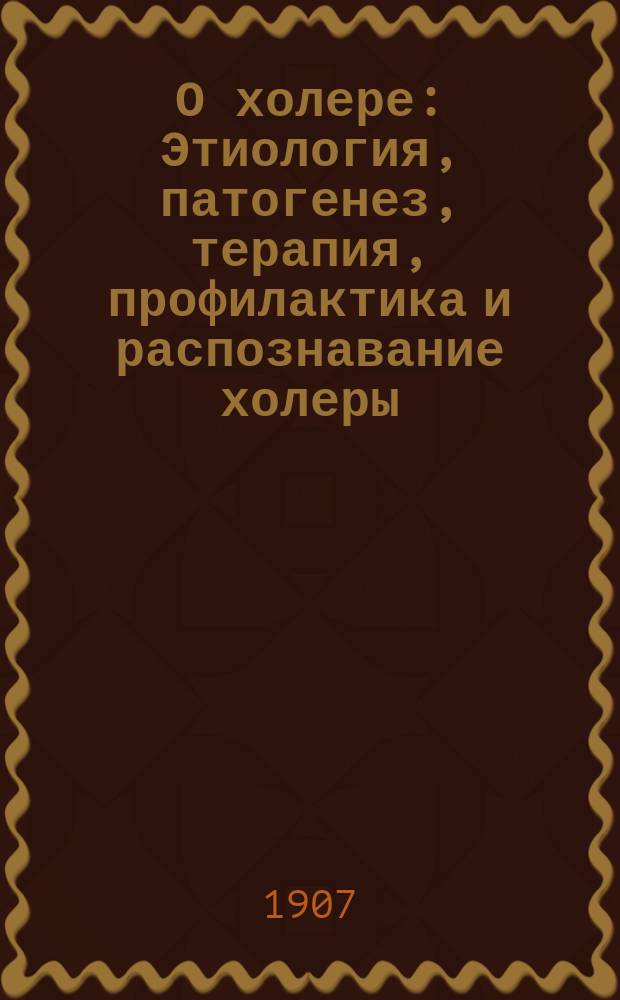 О холере : Этиология, патогенез, терапия, профилактика и распознавание холеры : (Из лекций, чит. для врачей в Киев. бактериол. ин-те в марте, апр. 1905 г.)