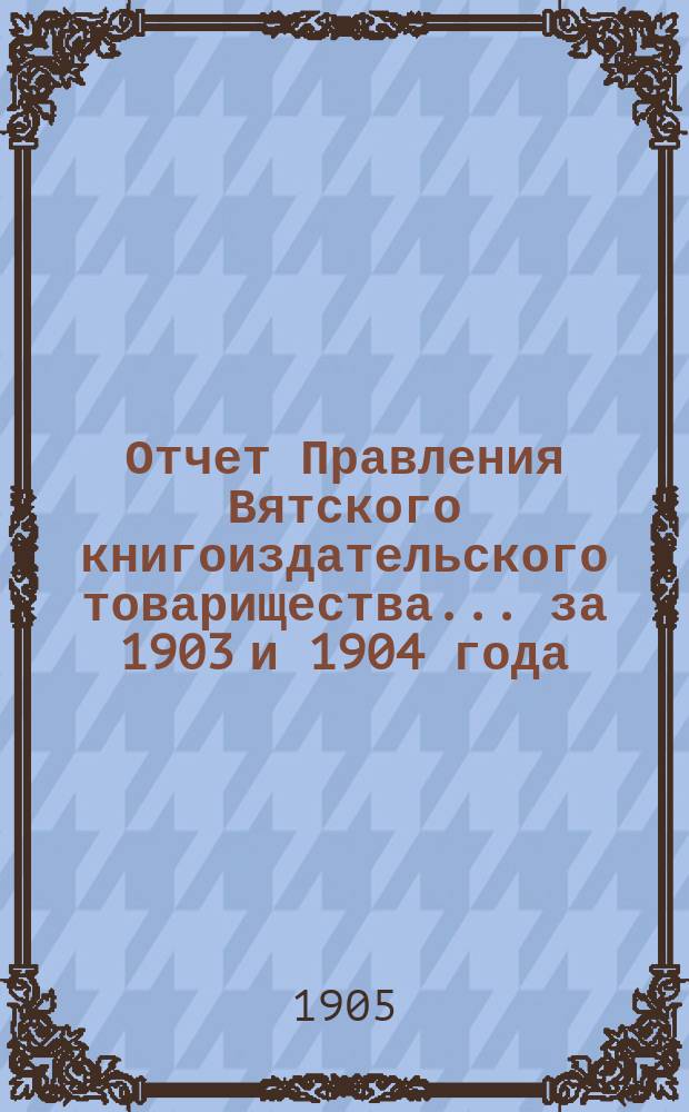 Отчет Правления Вятского книгоиздательского товарищества... за 1903 и 1904 года
