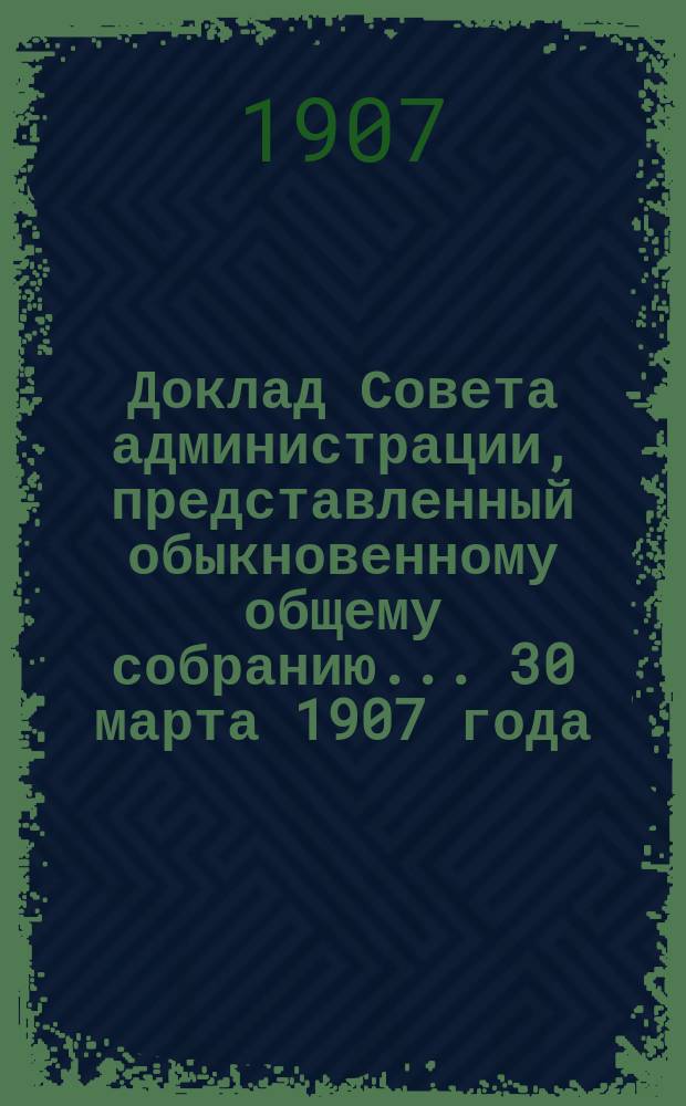 Доклад Совета администрации, представленный обыкновенному общему собранию... ... 30 марта 1907 года