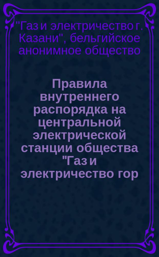 Правила внутреннего распорядка на центральной электрической станции общества "Газ и электричество гор. Казани" : Утв. 31 авг. 1905 г.