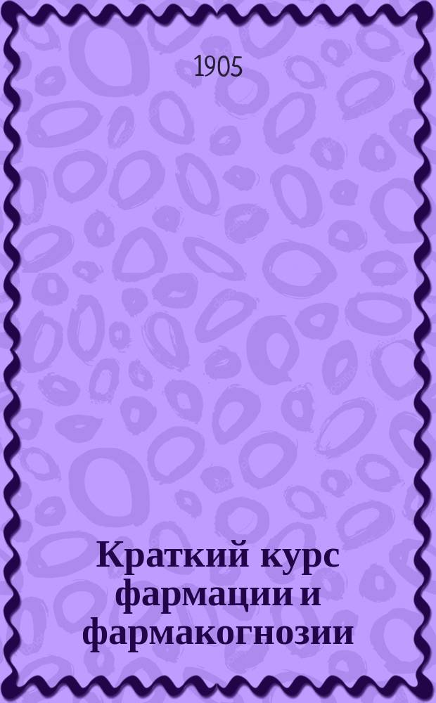 Краткий курс фармации и фармакогнозии : С прил. необходимых сведений по химии, ботанике и фармакопее, табл. высш. приемов и перечня синонимов