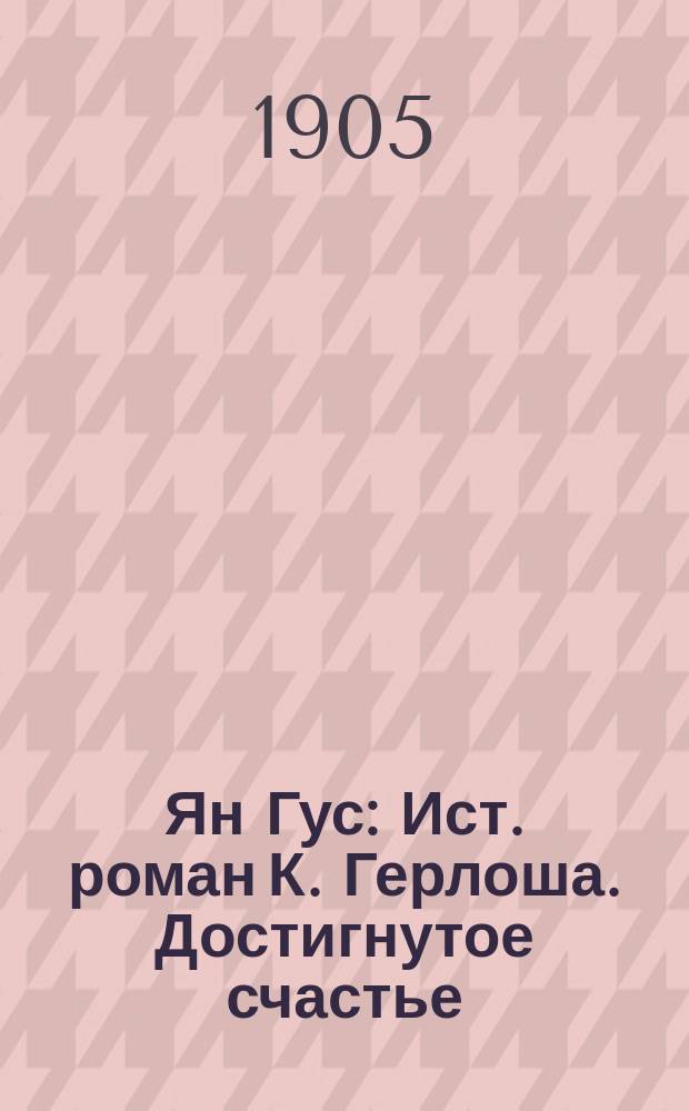 Ян Гус : Ист. роман К. Герлоша. Достигнутое счастье : (Из жизни помещиков нового типа) Роман в 2 ч. К.И. Пащенко